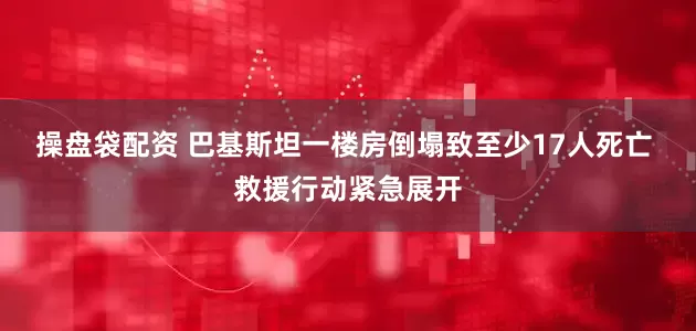 操盘袋配资 巴基斯坦一楼房倒塌致至少17人死亡 救援行动紧急展开