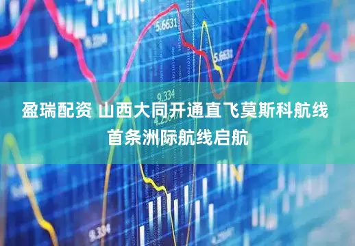 盈瑞配资 山西大同开通直飞莫斯科航线 首条洲际航线启航