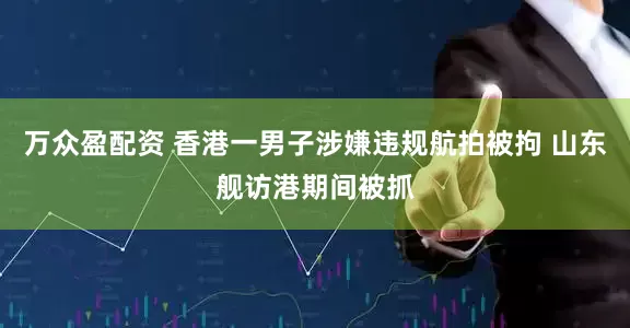万众盈配资 香港一男子涉嫌违规航拍被拘 山东舰访港期间被抓