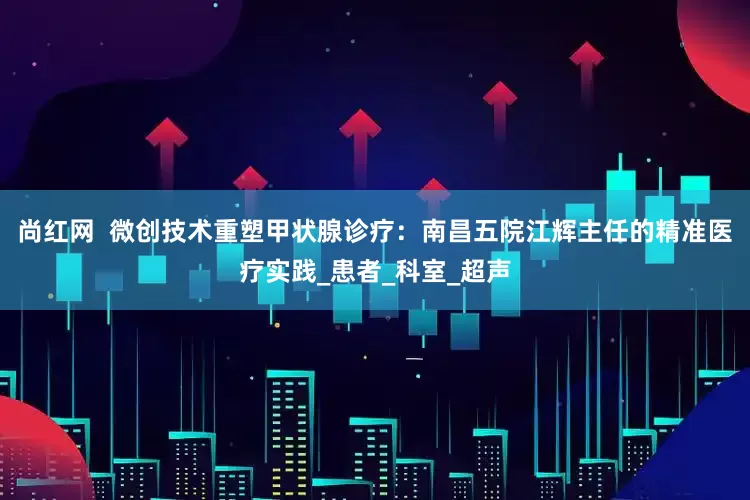 尚红网  微创技术重塑甲状腺诊疗：南昌五院江辉主任的精准医疗实践_患者_科室_超声