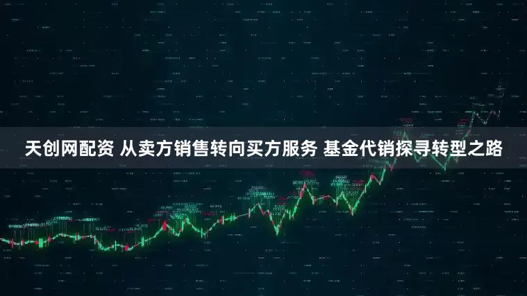 天创网配资 从卖方销售转向买方服务 基金代销探寻转型之路
