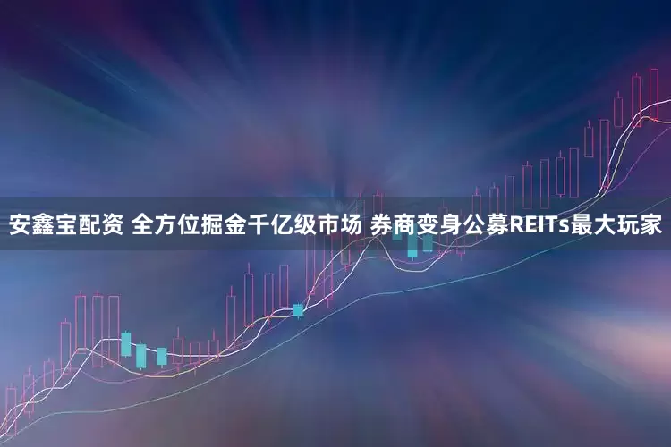 安鑫宝配资 全方位掘金千亿级市场 券商变身公募REITs最大玩家