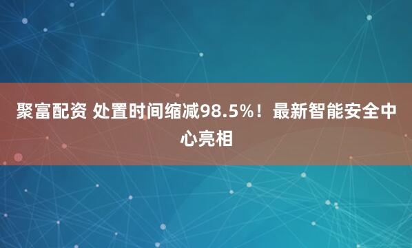 聚富配资 处置时间缩减98.5%！最新智能安全中心亮相