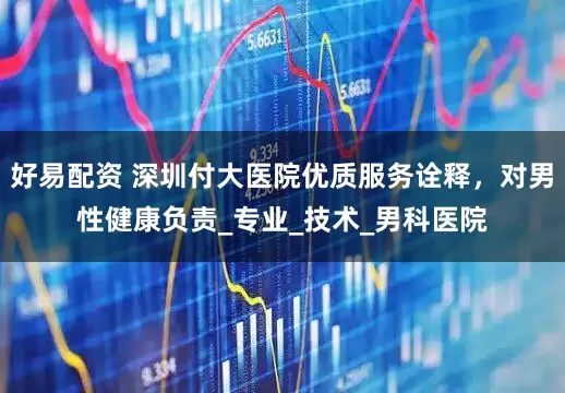 好易配资 深圳付大医院优质服务诠释，对男性健康负责_专业_技术_男科医院