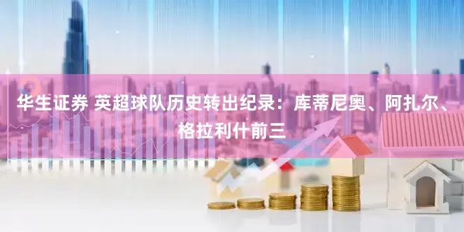 华生证券 英超球队历史转出纪录：库蒂尼奥、阿扎尔、格拉利什前三