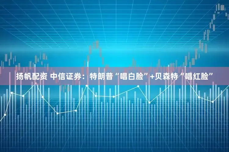 扬帆配资 中信证券：特朗普“唱白脸”+贝森特“唱红脸”