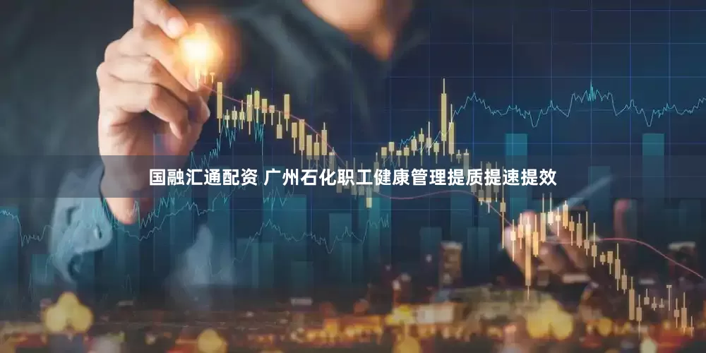 国融汇通配资 广州石化职工健康管理提质提速提效