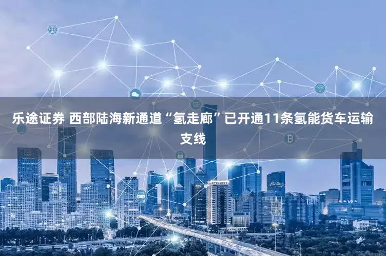 乐途证券 西部陆海新通道“氢走廊”已开通11条氢能货车运输支线