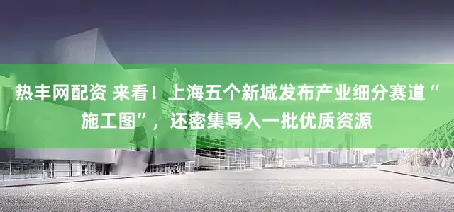 热丰网配资 来看！上海五个新城发布产业细分赛道“施工图”，还密集导入一批优质资源
