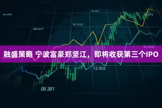融盛策略 宁波富豪郑坚江，即将收获第三个IPO