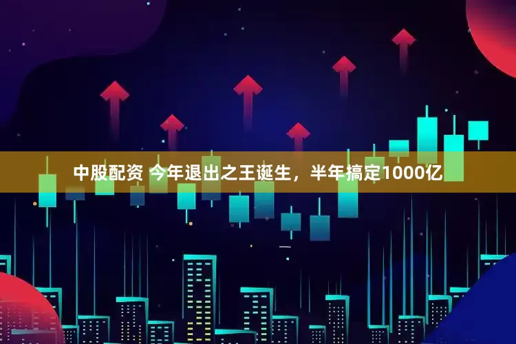 中股配资 今年退出之王诞生，半年搞定1000亿