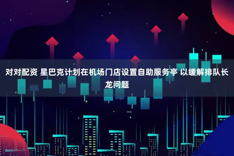 对对配资 星巴克计划在机场门店设置自助服务亭 以缓解排队长龙问题