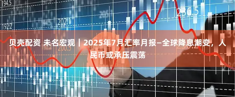贝壳配资 未名宏观｜2025年7月汇率月报—全球降息潮变，人民币或承压震荡