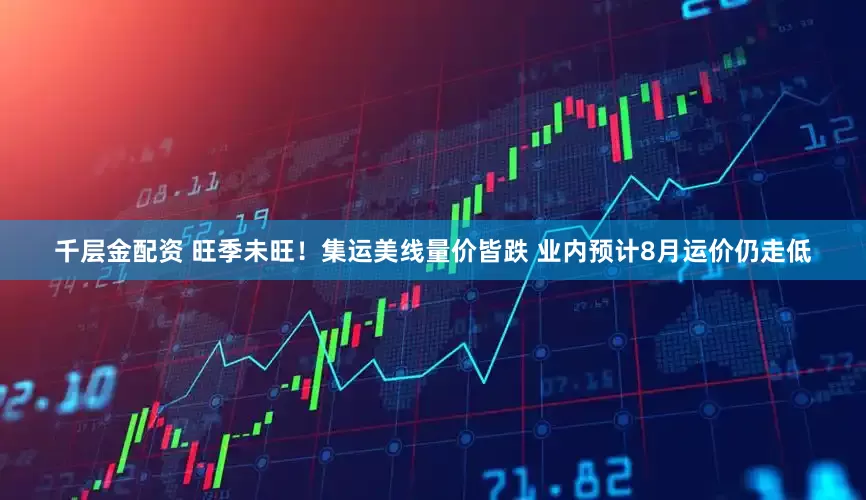 千层金配资 旺季未旺！集运美线量价皆跌 业内预计8月运价仍走低
