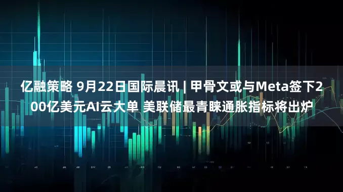 亿融策略 9月22日国际晨讯 | 甲骨文或与Meta签下200亿美元AI云大单 美联储最青睐通胀指标将出炉