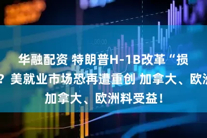 华融配资 特朗普H-1B改革“损己利人”？美就业市场恐再遭重创 加拿大、欧洲料受益！