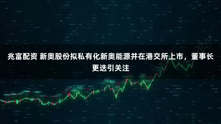 兆富配资 新奥股份拟私有化新奥能源并在港交所上市，董事长更迭引关注