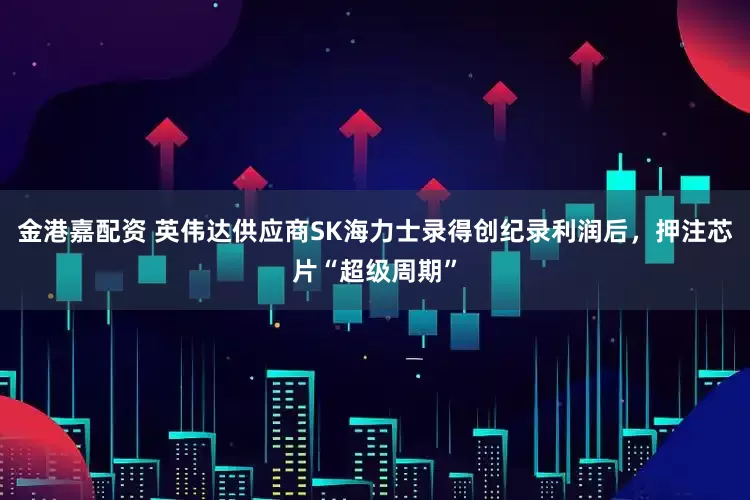 金港嘉配资 英伟达供应商SK海力士录得创纪录利润后，押注芯片“超级周期”