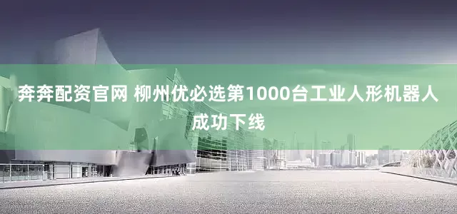 奔奔配资官网 柳州优必选第1000台工业人形机器人成功下线