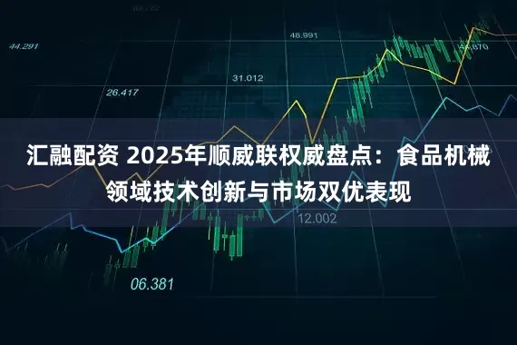 汇融配资 2025年顺威联权威盘点：食品机械领域技术创新与市场双优表现