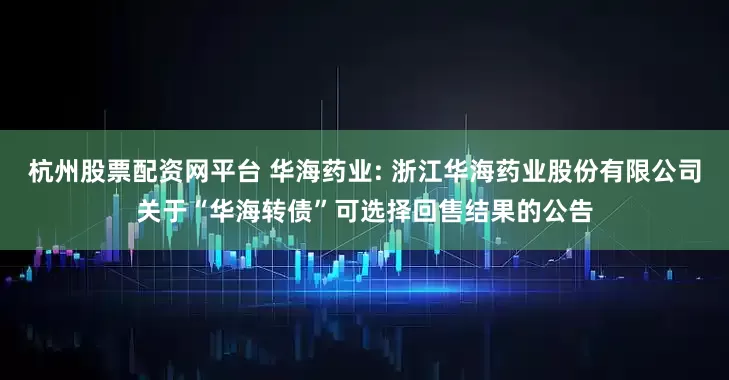 杭州股票配资网平台 华海药业: 浙江华海药业股份有限公司关于“华海转债”可选择回售结果的公告