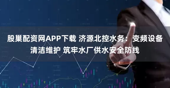 股巢配资网APP下载 济源北控水务:变频设备清洁维护 筑牢水厂供水安全防线