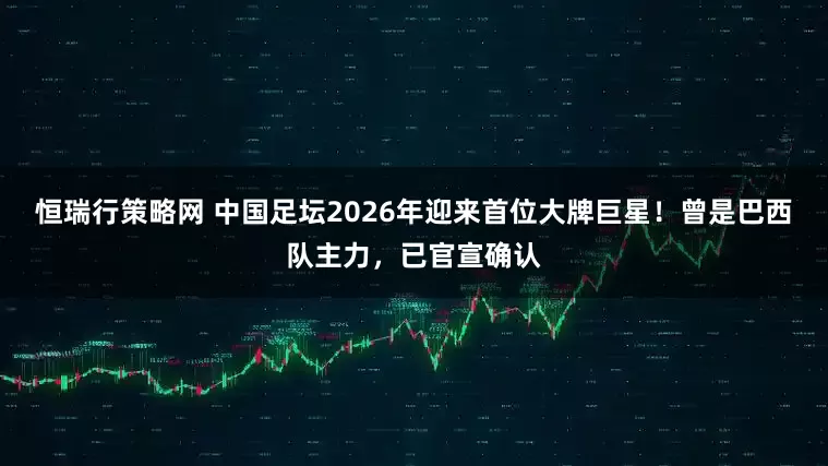 恒瑞行策略网 中国足坛2026年迎来首位大牌巨星！曾是巴西队主力，已官宣确认