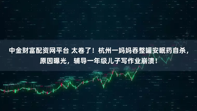 中金财富配资网平台 太卷了！杭州一妈妈吞整罐安眠药自杀，原因曝光，辅导一年级儿子写作业崩溃！