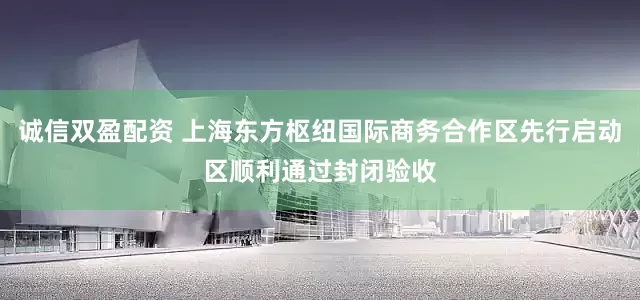 诚信双盈配资 上海东方枢纽国际商务合作区先行启动区顺利通过封闭验收